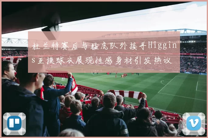 杜兰特赛后与猛虎队外接手Higgins互换球衣展现性感身材引发热议