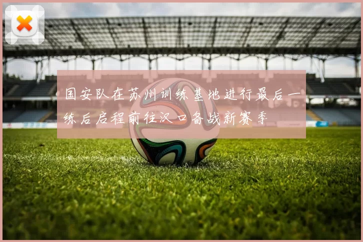 国安队在苏州训练基地进行最后一练后启程前往汉口备战新赛季