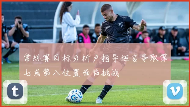 常规赛目标分析卢指导坦言争取第七或第八位置面临挑战