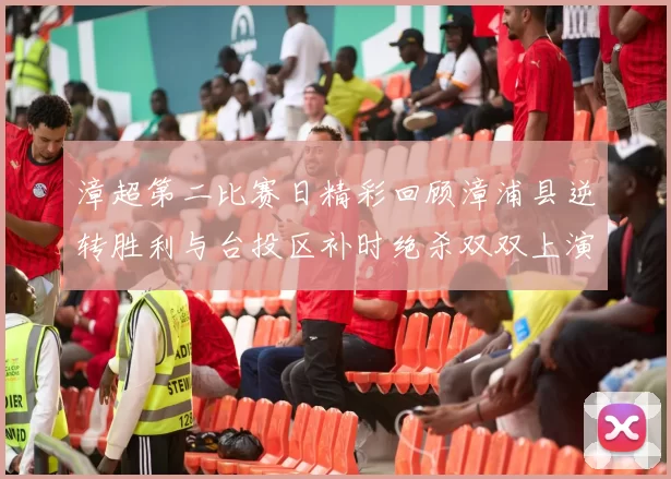 漳超第二比赛日精彩回顾漳浦县逆转胜利与台投区补时绝杀双双上演