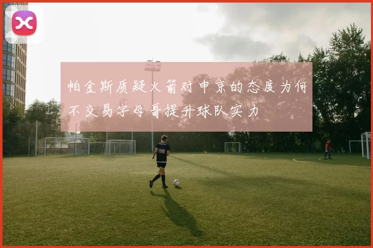 帕金斯质疑火箭对申京的态度为何不交易字母哥提升球队实力
