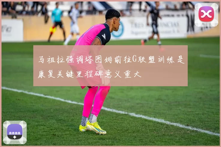 马祖拉强调塔图姆前往G联盟训练是康复关键里程碑意义重大