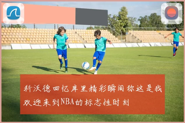 科沃德回忆库里精彩瞬间称这是我欢迎来到NBA的标志性时刻