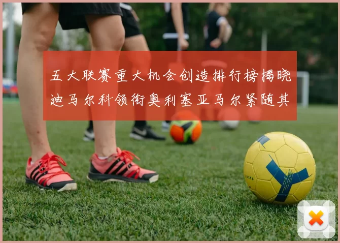 五大联赛重大机会创造排行榜揭晓迪马尔科领衔奥利塞亚马尔紧随其后