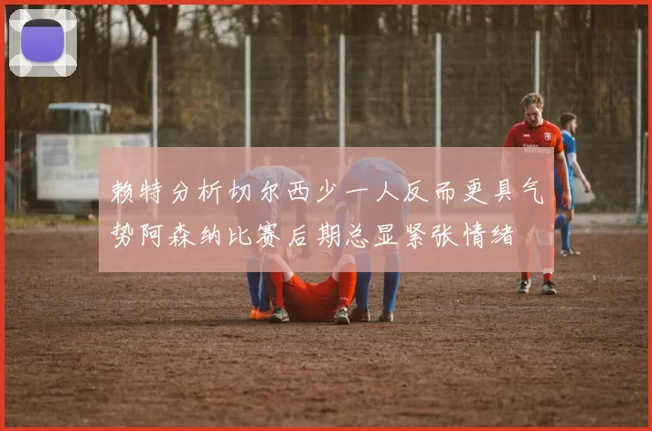 赖特分析切尔西少一人反而更具气势阿森纳比赛后期总显紧张情绪
