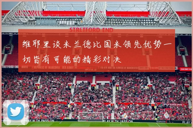 维耶里谈米兰德比国米领先优势一切皆有可能的精彩对决