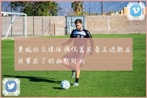 曼城社交媒体调侃蓄发哥五连胜后该剪发了的幽默时刻