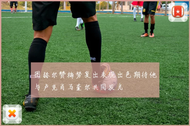 图赫尔赞梅努复出表现出色期待他与卢克肖马奎尔共同发光