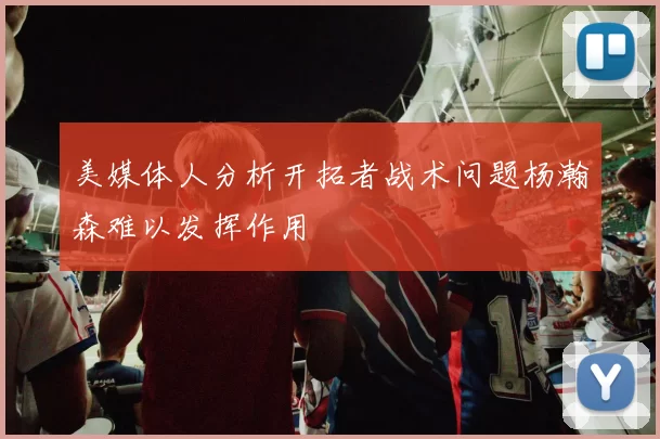 美媒体人分析开拓者战术问题杨瀚森难以发挥作用