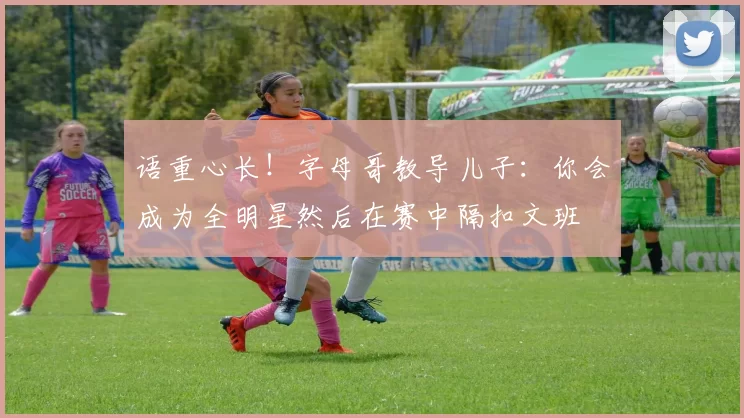 语重心长！字母哥教导儿子：你会成为全明星然后在赛中隔扣文班