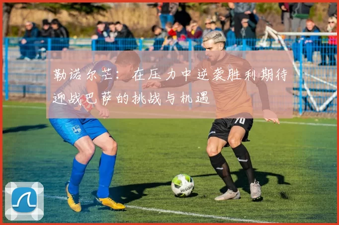勒诺尔芒：在压力中逆袭胜利期待迎战巴萨的挑战与机遇