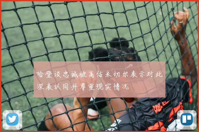 哈登谈忠诚被高估米切尔表示对此深表认同并尊重现实情况
