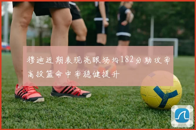 穆迪近期表现亮眼场均182分助攻率高投篮命中率稳健提升