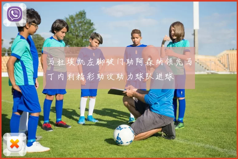 马杜埃凯左脚破门助阿森纳领先马丁内利精彩助攻助力球队进球