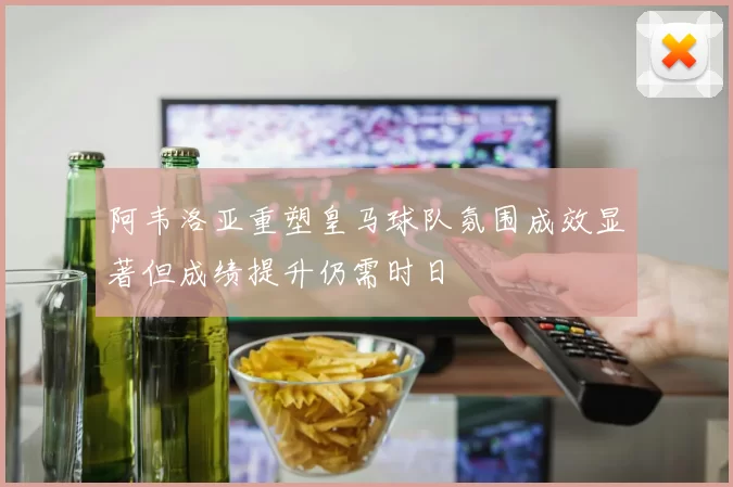 阿韦洛亚重塑皇马球队氛围成效显著但成绩提升仍需时日