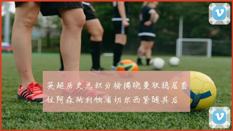 英超历史总积分榜揭晓曼联稳居首位阿森纳利物浦切尔西紧随其后