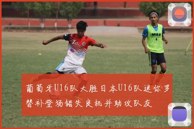 葡萄牙U16队大胜日本U16队迷你罗替补登场错失良机并助攻队友