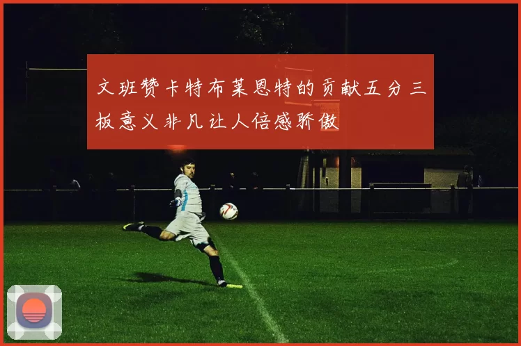 文班赞卡特布莱恩特的贡献五分三板意义非凡让人倍感骄傲