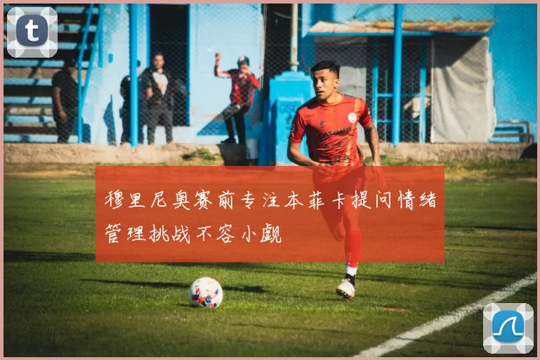 穆里尼奥赛前专注本菲卡提问情绪管理挑战不容小觑