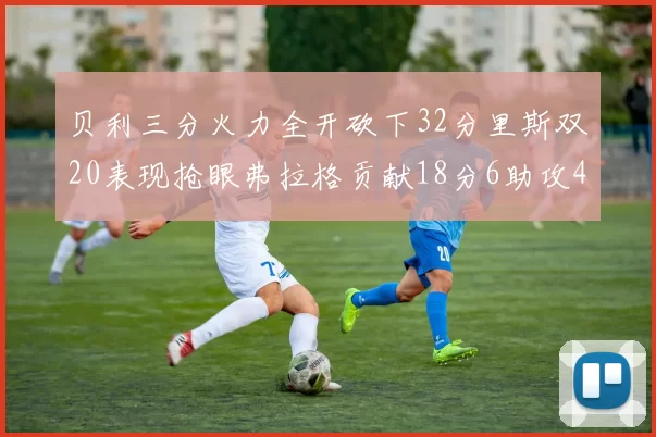 贝利三分火力全开砍下32分里斯双20表现抢眼弗拉格贡献18分6助攻4盖帽