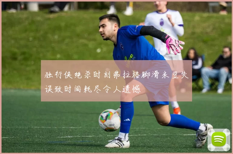 独行侠绝杀时刻弗拉格脚滑米豆失误致时间耗尽令人遗憾